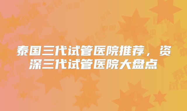 泰国三代试管医院推荐,资深三代试管医院大盘点