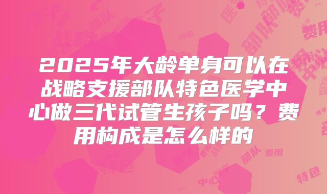 2025年大龄单身可以在战略支援部队特色医学中心做三代试管生孩子吗？费用构成是怎么样的