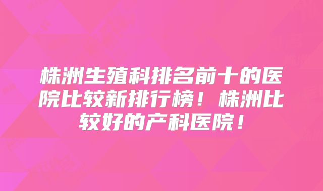 株洲生殖科排名前十的医院比较新排行榜!株洲比较好的产科医院!