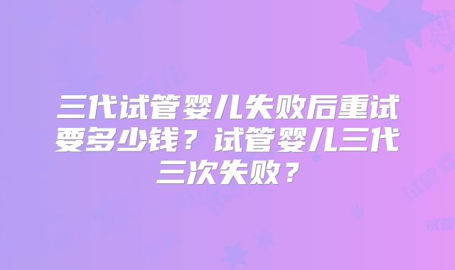 三代试管婴儿失败后重试要多少钱？试管婴儿三代三次失败？
