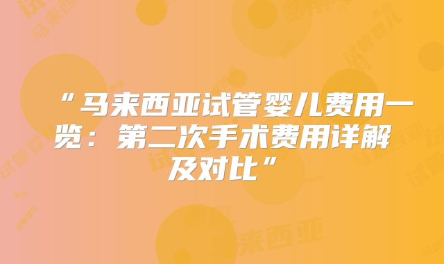 “马来西亚试管婴儿费用一览：第二次手术费用详解及对比”