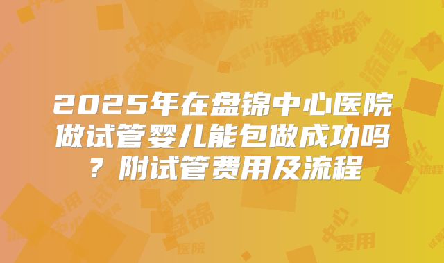 2025年在盘锦中心医院做试管婴儿能包做成功吗？附试管费用及流程