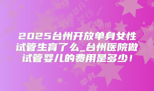 2025台州开放单身女性试管生育了么_台州医院做试管婴儿的费用是多少！