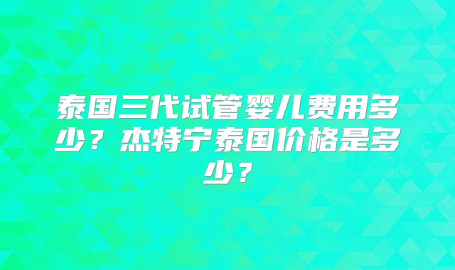 泰国三代试管婴儿费用多少？杰特宁泰国价格是多少？