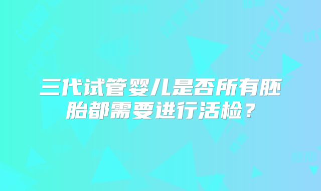 三代试管婴儿是否所有胚胎都需要进行活检?