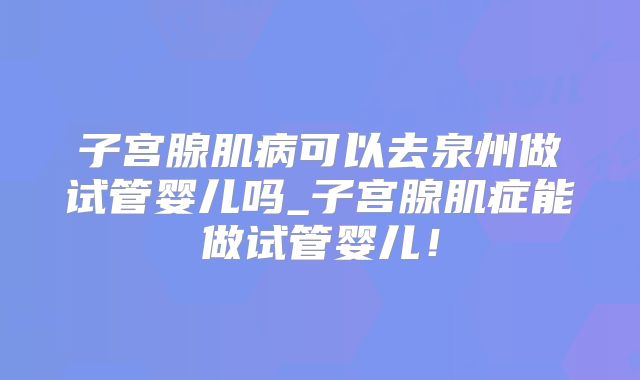子宫腺肌病可以去泉州做试管婴儿吗_子宫腺肌症能做试管婴儿！