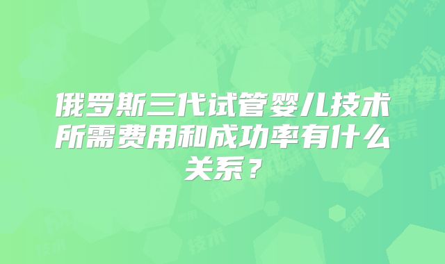 俄罗斯三代试管婴儿技术所需费用和成功率有什么关系?