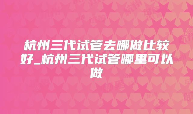 杭州三代试管去哪做比较好_杭州三代试管哪里可以做