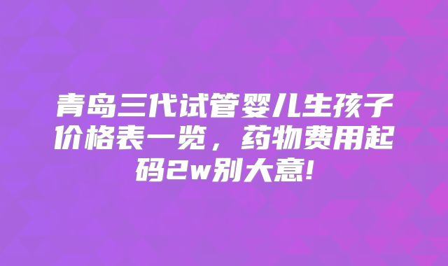 青岛三代试管婴儿生孩子价格表一览，药物费用起码2w别大意!