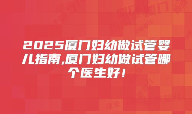 2025厦门妇幼做试管婴儿指南,厦门妇幼做试管哪个医生好!