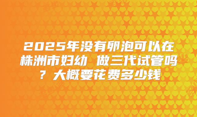 2025年没有卵泡可以在株洲市妇幼 做三代试管吗?大概要花费多少钱