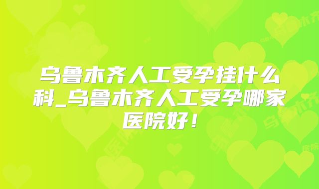 乌鲁木齐人工受孕挂什么科_乌鲁木齐人工受孕哪家医院好！