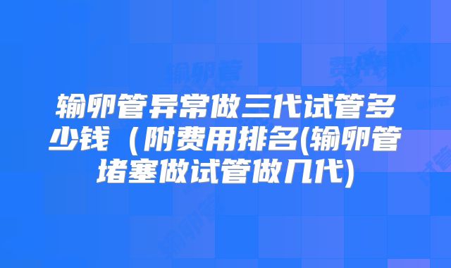 输卵管异常做三代试管多少钱(附费用排名(输卵管堵塞做试管做几代)