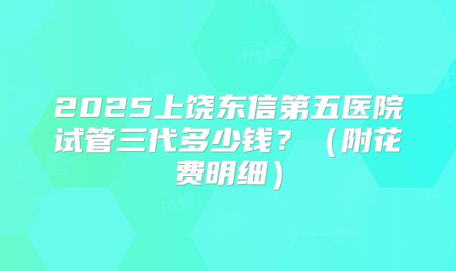 2025上饶东信第五医院试管三代多少钱?(附花费明细)