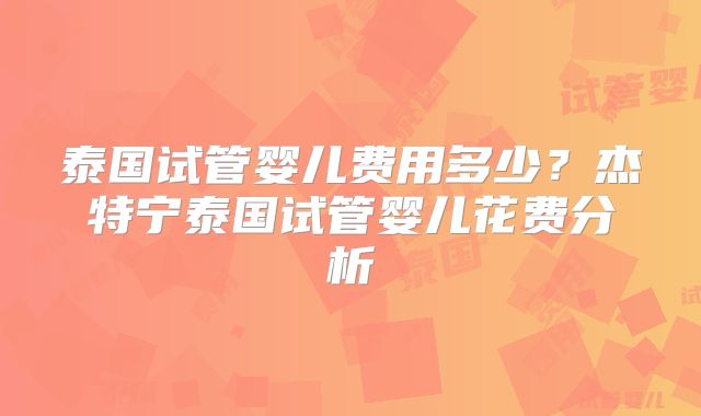 泰国试管婴儿费用多少？杰特宁泰国试管婴儿花费分析