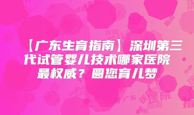 【广东生育指南】深圳第三代试管婴儿技术哪家医院最权威?圆您育儿梦