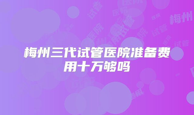 梅州三代试管医院准备费用十万够吗