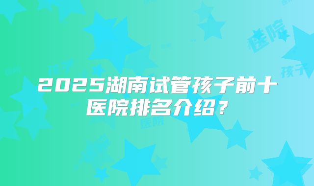 2025湖南试管孩子前十医院排名介绍?