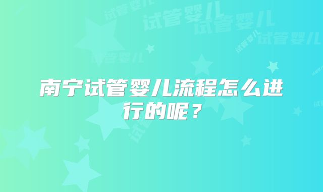 南宁试管婴儿流程怎么进行的呢？