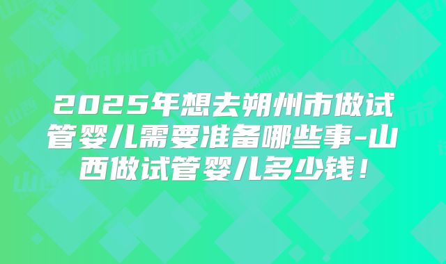 2025年想去朔州市做试管婴儿需要准备哪些事-山西做试管婴儿多少钱！