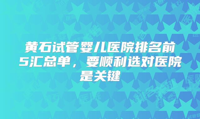 黄石试管婴儿医院排名前5汇总单,要顺利选对医院是关键
