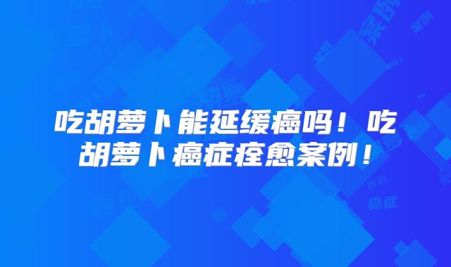 吃胡萝卜能延缓癌吗！吃胡萝卜癌症痊愈案例！