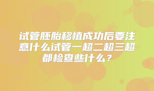 试管胚胎移植成功后要注意什么试管一超二超三超都检查些什么？