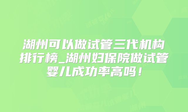 湖州可以做试管三代机构排行榜_湖州妇保院做试管婴儿成功率高吗！