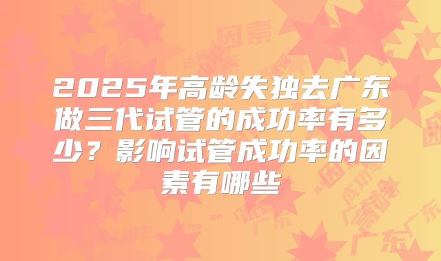2025年高龄失独去广东做三代试管的成功率有多少？影响试管成功率的因素有哪些