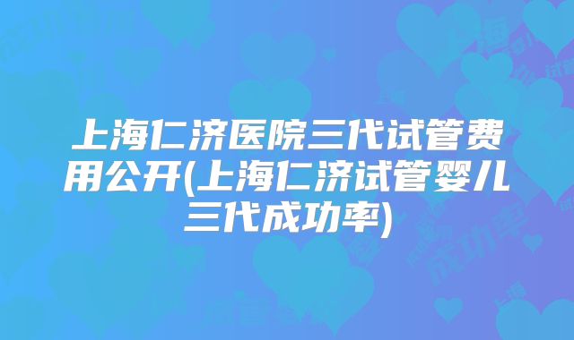 上海仁济医院三代试管费用公开(上海仁济试管婴儿三代成功率)