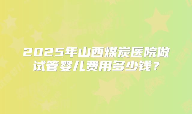 2025年山西煤炭医院做试管婴儿费用多少钱?