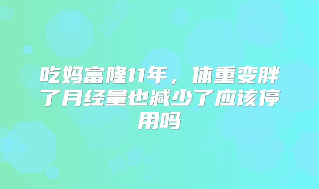 吃妈富隆11年,体重变胖了月经量也减少了应该停用吗