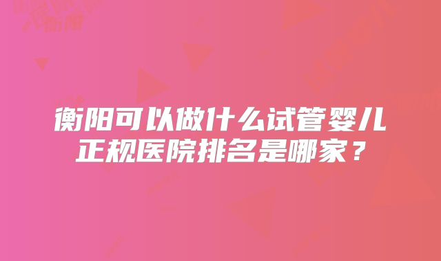衡阳可以做什么试管婴儿正规医院排名是哪家？