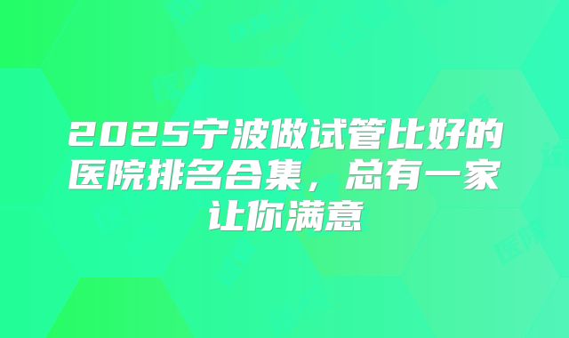 2025宁波做试管比好的医院排名合集,总有一家让你满意