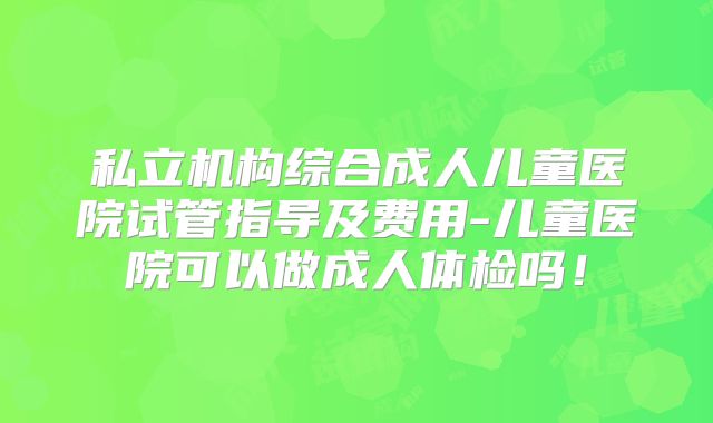 私立机构综合成人儿童医院试管指导及费用-儿童医院可以做成人体检吗！