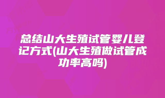 总结山大生殖试管婴儿登记方式(山大生殖做试管成功率高吗)