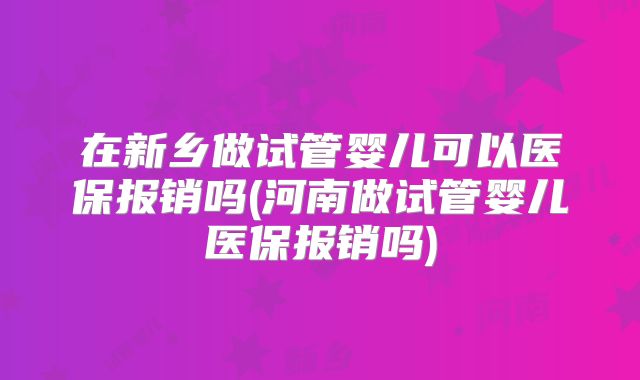 在新乡做试管婴儿可以医保报销吗(河南做试管婴儿医保报销吗)