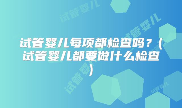 试管婴儿每项都检查吗？(试管婴儿都要做什么检查)