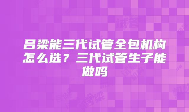 吕梁能三代试管全包机构怎么选?三代试管生子能做吗