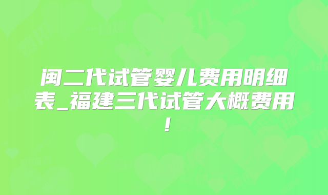 闽二代试管婴儿费用明细表_福建三代试管大概费用！