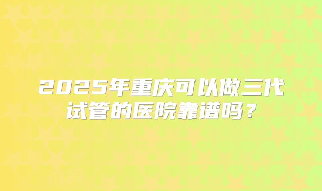 2025年重庆可以做三代试管的医院靠谱吗?