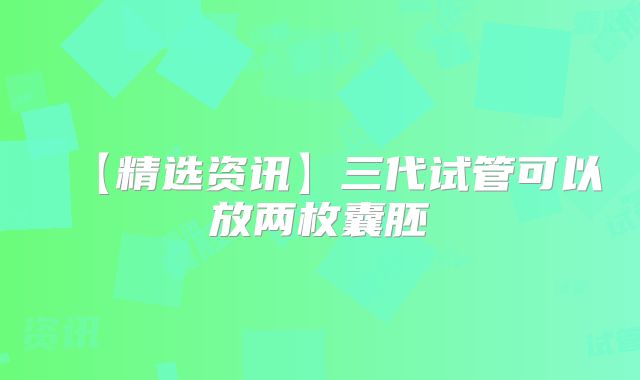 【精选资讯】三代试管可以放两枚囊胚