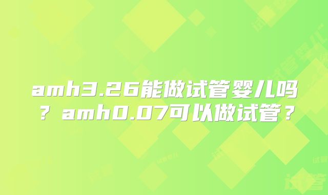 amh3.26能做试管婴儿吗？amh0.07可以做试管？