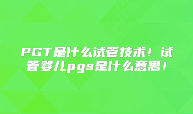PGT是什么试管技术！试管婴儿pgs是什么意思！