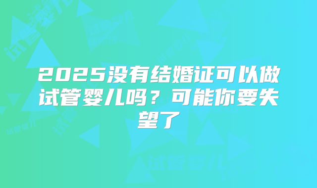 2025没有结婚证可以做试管婴儿吗?可能你要失望了