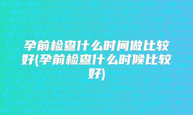 孕前检查什么时间做比较好(孕前检查什么时候比较好)