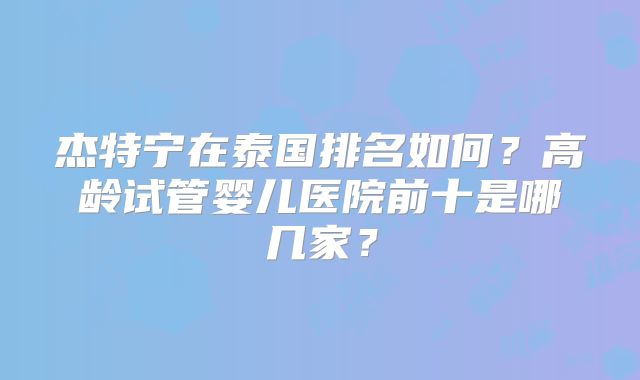 杰特宁在泰国排名如何？高龄试管婴儿医院前十是哪几家？