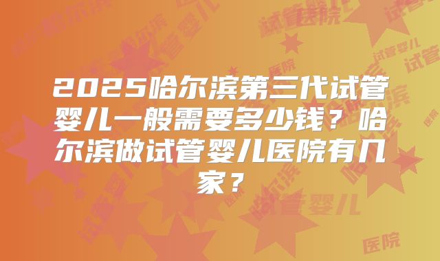 2025哈尔滨第三代试管婴儿一般需要多少钱?哈尔滨做试管婴儿医院有几家?