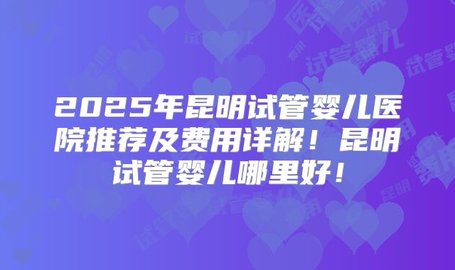 2025年昆明试管婴儿医院推荐及费用详解!昆明试管婴儿哪里好!