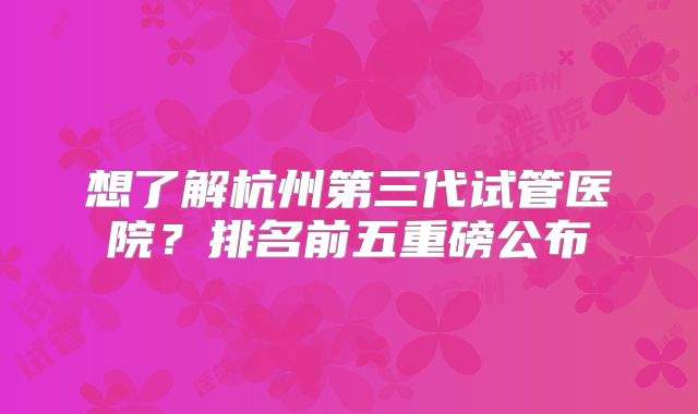 想了解杭州第三代试管医院？排名前五重磅公布